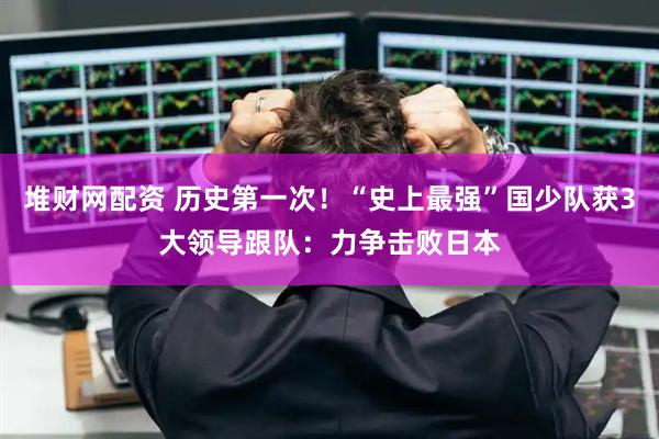 堆财网配资 历史第一次！“史上最强”国少队获3大领导跟队：力争击败日本