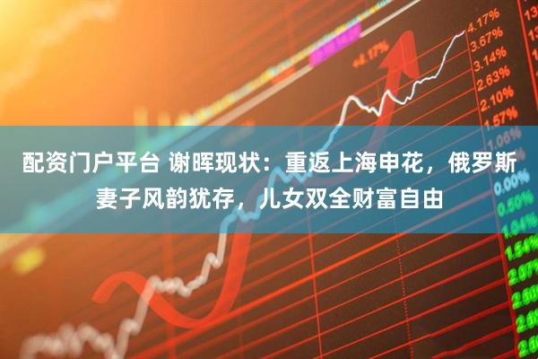 配资门户平台 谢晖现状：重返上海申花，俄罗斯妻子风韵犹存，儿女双全财富自由