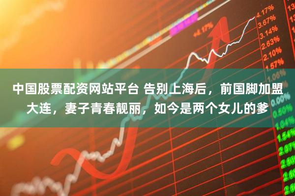 中国股票配资网站平台 告别上海后，前国脚加盟大连，妻子青春靓丽，如今是两个女儿的爹