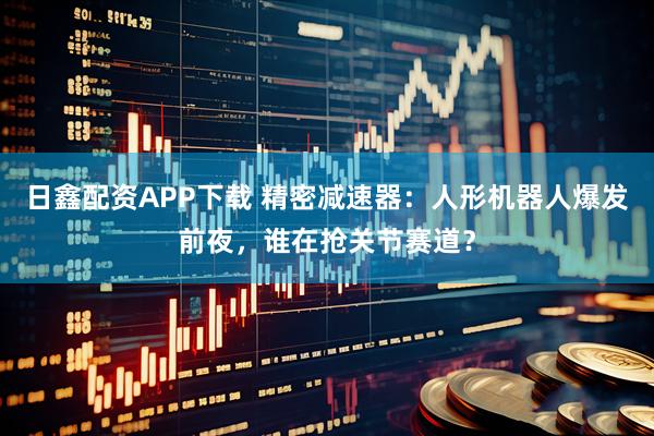 日鑫配资APP下载 精密减速器：人形机器人爆发前夜，谁在抢关节赛道？