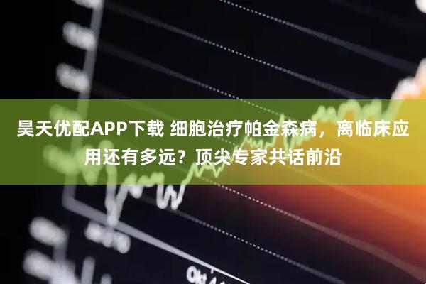 昊天优配APP下载 细胞治疗帕金森病，离临床应用还有多远？顶尖专家共话前沿
