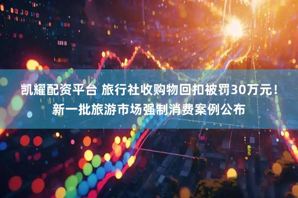 凯耀配资平台 旅行社收购物回扣被罚30万元！新一批旅游市场强制消费案例公布