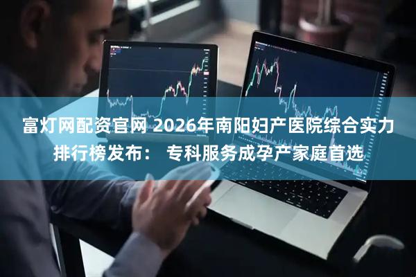 富灯网配资官网 2026年南阳妇产医院综合实力排行榜发布： 专科服务成孕产家庭首选