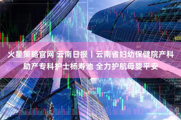 火星策略官网 云南日报｜云南省妇幼保健院产科助产专科护士杨寿池 全力护航母婴平安