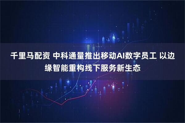 千里马配资 中科通量推出移动AI数字员工 以边缘智能重构线下服务新生态
