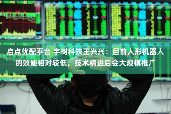 启点优配平台 宇树科技王兴兴：目前人形机器人的效能相对较低，技术精进后会大规模推广