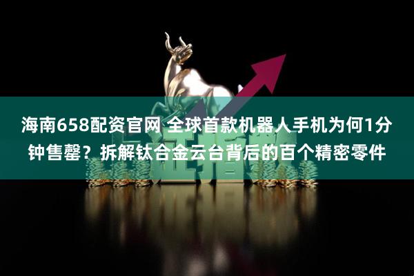 海南658配资官网 全球首款机器人手机为何1分钟售罄？拆解钛合金云台背后的百个精密零件