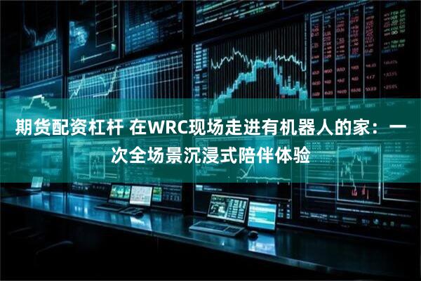 期货配资杠杆 在WRC现场走进有机器人的家：一次全场景沉浸式陪伴体验